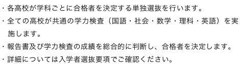 ・各高校が学科ごとに合格者を決定する単独選抜を行います。・全ての高校が共通の学力検査（国語・社会・数学・理科・英語）を実施します。・報告書及び学力検査の成績を総合的に判断し、合格者を決定します。・詳細については入学者選抜要項でご確認ください。