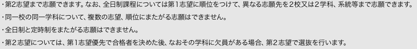 ・第2志望まで志願できます。なお、全日制課程については第１志望に順位をつけて、異なる志願先を２校又は２学科、系統等まで志願できます。・同一校の同一学科について、複数の志望、順位にまたがる志願はできません。・全日制と定時制をまたがる志願はできません。・第２志望については、第１志望優先で合格者を決めた後、なおその学科に欠員がある場合、第２志望で選抜を行います。