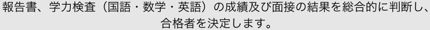 報告書、学力検査（国語・数学・英語）の成績及び面接の結果を総合的に判断し、合格者を決定します。